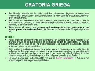 ORATORIA GRIEGA En Grecia, donde en la vida civil los tribunales llegaron a tener una intervención decisiva en la vida cotidiana, la retórica y la oratoria adquirieron gran importancia.  Se formó un ambiente cultural idóneo que justifica el nacimiento de la oratoria como género, a partir de las disquisiciones sobre lo justo, lo real, lo posible, lo conveniente, etc.  Será, como el drama, un  género eminentemente ático, asociado a una época y una ciudad concretas : la Atenas de finales del s.V y principios del IV. ORIGEN Para explicar el nacimiento de la oratoria en Grecia hay que recurrir a un mundo previo en el que se cree en el mágico poder de la palabra, un mundo primitivo en el que la    ("imprecación"), la palabra enunciada, posee actividad y fuerza incoercibles.  Esta palabra poderosa destruye y crea, cura y hechiza... y en este tipo de culturas en las que entre el nombre y la cosa que significa se concibe una unidad sustancial, se llega a un punto en que es difícil distinguir entre inspiración poética, ritual mágico, mito, religión, poesía y profecía.  La elocuencia era indispensable ya en el  héroe homérico  y Aquiles fue educado para ser experto en palabras.  