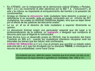 En ATENAS, con la instauración de la democracia radical (Efialtes y Pericles, 462-1 a.C.) se incrementó el afán ateniense por la    (" educación "), el arte y la cultura: es importante el enriquecimiento del hombre y la posesión de conocimientos.  Arraiga en Atenas la  elocuencia ; todo ciudadano tiene derecho a acusar y a defenderse si es acusado,  ante un jurado  compuesto por un  mínimo de 201 ciudadanos, los cuales no dominan cuestiones legales, sino que se dejan llevar por el efecto de las palabras del elocuente orador. La    es el derecho de todo ciudadano a exponer libremente su opinión. La elocuencia forense exigía una persuasión especial que dio lugar a la profesionalización de la oratoria: un  logógrafo  o abogado que componía el discurso para que el litigante lo memorizara. Esta técnica tuvo un desarrollo propio en SICILIA, tras la expulsión del tirano Trasíbulo en 465 a.C., cuando los ciudadanos intentaron recuperar ante los tribunales los bienes que les habían sido confiscados. CORAX DE SIRACUSA  (s.V a.C.) fue el primero que escribió un tratado sobre este arte   )   que fue divulgado por su discípulo  TISIAS , e introdujeron el recurso de la probabilidad, como hace Córax: Es evidente que soy  débil de cuerpo, mientras que él es fuerte; por ello no es natural que me haya atrevido a agredirle.( cf. Aristóteles , Ret.  1402 a 17) 