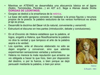 Mientras en ATENAS se desarrollaba una elocuencia básica en el ágora (Solón, Temístocles, Pericles…) en 427 a.C. llega a Atenas desde Sicilia  GORGIAS DE LEONTINOS. Gorgias se dedicó a la enseñanza de la  retórica .  La base del estilo gorgiano consiste en trasladar a la prosa figuras y recursos propios de la poesía: la palabra seductora de los versos homéricos es ahora    prosa.  Desarrolló la doctrina del   (lo natural, conveniente y verosímil) Estructuró el discurso en tres partes (introducción, debate y conclusiones). En el  Encomio de Helena  establece que la palabra, el logos, engañó a Helena, que filosóficamente la palabra no dice la verdad y que tampoco el arte de la palabra aspira a la verdad.  Los oyentes, ante el discurso elaborado no sólo se dejan engañar y convencer, sino que además experimentan sensaciones variadas y extremas. Helena no merece la mala reputación que arrastra: se vio obligada a hacer lo que hizo, bien por disposición del destino, o por la fuerza, o bien porque se dejó persuadir mediante la palabra, o bien por amor.  Helena G.Rosett1, 1863 