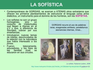 LA SOFÍSTICA Los sofistas no son un grupo homogéneo, sino un conjunto de intelectuales que llegan a Atenas en el s.V y que, a diferencia de Sócrates, cobran por sus enseñanzas. Introdujeron nuevos temas de interés, desvinculados de la relación con la naturaleza que había interesado a los jonios. Fueron, básicamente, educadores, y los hijos de las familias ricas se educaron en sus círculos. Le sofiste , Fabianne Leclerc, 2008 http :// www.insituparis.fr / index.php?article_id=22 & datei=bp - lesophiste -08. jpg&pos=22   Contemporáneos de GORGIAS, se acercan a ATENAS otros extranjeros que ofrecen los primeros planteamientos de estructurar el lenguaje como arma dialéctica, un instrumento para el dominio de los hombres, son los  SOFÍSTAS. GORGIAS recurre al uso de palabras raras, exageradas antítesis, paralelismos asonancias internas, rimas... 
