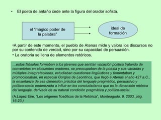 El poeta de antaño cede ante la figura del orador sofista. A partir de este momento, el pueblo de Atenas mide y valora los discursos no por su contenido de verdad, sino por su capacidad de persuasión.  La oratoria se llena de elementos retóricos. el "mágico poder de la palabra" ideal de formación … estos filósofos formaban a los jóvenes que sentían vocación política tratando de convertirlos en elocuentes oradores, se preocupaban de la poesía y sus variadas y múltiples interpretaciones, estudiaban cuestiones lingüísticas y fomentaban y promocionaban, en especial Gorgias de Leontinos, que llegó a Atenas el año 427 a.C., la enseñanza de esa dimensión práctica del lenguaje pragmático, persuasivo y político-social enderezada a influir en los conciudadanos que es la dimensíón retórica del lenguaje, derivada de su natural condición pragmática y político-social. (A.López Eire, “Los orìgenes flosóficos de la Retórica”,  Monteagudo, 8. 2003. pág. 16-23.) 