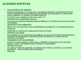 PROTÁGORAS DE ABDERA Estudió el lenguaje en el marco de su concepción filosófica. Su relativismo le llevó hacia el planteamiento de problemas gramaticales que implicaban un desacuerdo entre la palabra y la realidad que debía significar. El hombre es la medida de todas las cosas.  Fr.1. GORGIAS DE LEONTINOS (Sicilia) Fue el que fundamentó filosóficamente la Retórica y la Poética al tratar las funciones del lenguaje. ANTIFONTE DE RAMNUNTE Recurre en sus discursos a las probabilidades psicológicas y a los grandes efectos. CRATILO Desarrolla su interés por la adecuación de los nombres PRÓDICO DE CEOS Se ocupaba del uso correcto de las palabras, porque la exactitud de éstas permite la precisión del pensamiento. Estudió los pares de sinónimos, y afirmó que los sinónimos no existen. TRASÍMACO DE CALCEDONIA Enseñó un arte de gestos y ademanes, y defendió la alternancia entre períodos largos y cortos en el discurso para contribuir a la persuasión. HIPPIAS DE ELIS Un sabio en todos los aspectos, se interesó por el ritmo, la armonía, la corrección gramatical…Inició estudios sobre etimología. CRITIAS ALGUNOS SOFISTAS 