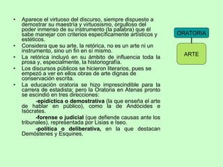 Aparece el virtuoso del discurso, siempre dispuesto a demostrar su maestría y virtuosismo, orgulloso del poder inmenso de su instrumento (la palabra) que él sabe manejar con criterios específicamente artísticos y estéticos. Considera que su arte, la retórica, no es un arte ni un instrumento, sino un fin en sí mismo. La retórica incluyó en su ámbito de influencia toda la prosa y, especialmente, la historiografía.  Los discursos públicos se hicieron literarios, pues se empezó a ver en ellos obras de arte dignas de conservación escrita. La educación oratoria se hizo imprescindible para la carrera de estadista; pero la Oratoria en Atenas pronto se escindió en tres direcciones:  - epidíctica o demostrativa  (la que enseña el arte de hablar en público), como la de Andócides e Isócrates. -forense o judicial  (que defiende causas ante los tribunales), representada por Lisias e Iseo. -política o deliberativa,  en la que destacan Demóstenes y Esquines. ORATORIA ARTE 