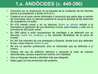1.a. ANDÓCIDES (c. 440-390) Conocido por su implicación en el episodio de la mutilación de los Hermes previa a la expedición a Sicilia (415 a.C.) Colaboró en el juicio contra Alcibíades y reconoció que sabía algo a cambio de inmunidad, pero un decreto posterior le causó la pérdida de los derechos de ciudadanía y el exilio. En 410 intentó volver y en su discurso  Sobre su retorno  solicitó a la Asamblea la restitución de sus derechos cívicos, pero fracasó, y sólo con la amnistía de 403 pudo volver. En 399 volvió a sufrir acusaciones de sacrilegio y se defendió con su discurso  Sobre los misterios ,  y fue absuelto librándose de la pena de muerte.  En 391 fue miembro de una embajada a Esparta, donde tuvo que defender la paz, como hace en  Sobre la paz . No era un escritor profesional, sino un aficionado que se defendía a sí mismo. Carece del uso de artificios retóricos y presenta el caso de manera desordenada, aunque expone los hechos con habilidad. Usa un lenguaje natural y efectista más que elegante. Sabe jugar con las emociones del auditorio. 