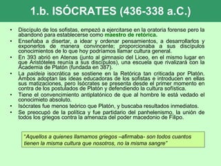 1.b. ISÓCRATES (436-338 a.C.) Discípulo de los sofistas, empezó a ejercitarse en la oratoria forense pero la abandonó para establecerse como  maestro de retórica. Enseñaba a disertar, a idear y ordenar pensamientos, a desarrollarlos y exponerlos de manera convincente; proporcionaba a sus discípulos conocimientos de lo que hoy podríamos llamar cultura general.  En 393 abrió en Atenas (junto al gimnasio del Liceo, en el mismo lugar en que Aristóteles reunía a sus discípulos), una escuela que rivalizará con la Academia de Platón (fundada en 387).  La  paideia  isocrática se sostiene en la Retórica tan criticada por Platón. Ambos adoptan las ideas educadoras de los sofistas e introducen en ellas sus matizaciones, pero Isócrates se presenta desde el primer momento en contra de los postulados de Platón y defendiendo la cultura sofística.  Tiene el convencimiento antiplatónico de que al hombre le está vedado el conocimieto absoluto.  Isócrates fue menos teórico que Platón, y buscaba resultados inmediatos. Se preocupó de la política y fue partidario del panhelenismo, la unión de todos los griegos contra la amenaza del poder macedonio de Filipo.  “ Aquellos a quienes llamamos griegos – afirmaba - son todos cuantos tienen la misma cultura que nosotros, no la misma sangre” 