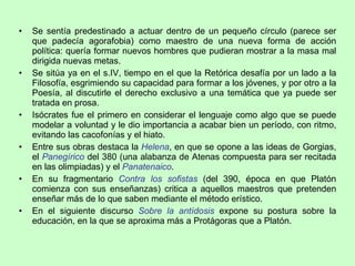 Se sentía predestinado a actuar dentro de un pequeño círculo (parece ser que padecía agorafobia) como maestro de una nueva forma de acción política: quería formar nuevos hombres que pudieran mostrar a la masa mal dirigida nuevas metas. Se sitúa ya en el s.IV, tiempo en el que la Retórica desafía por un lado a la Filosofía, esgrimiendo su capacidad para formar a los jóvenes, y por otro a la Poesía, al discutirle el derecho exclusivo a una temática que ya puede ser tratada en prosa. Isócrates fue el primero en considerar el lenguaje como algo que se puede modelar a voluntad y le dio importancia a acabar bien un período, con ritmo, evitando las cacofonías y el hiato.  Entre sus obras destaca la  Helena , en que se opone a las ideas de Gorgias, el  Panegírico   del 380 (una alabanza de Atenas compuesta para ser recitada en las olimpiadas) y el  Panatenaico .  En su fragmentario  Contra los sofistas  (del 390, época en que Platón comienza con sus enseñanzas) critica a aquellos maestros que pretenden enseñar más de lo que saben mediante el método erístico. En el siguiente discurso  Sobre la antídosis  expone su postura sobre la educación, en la que se aproxima más a Protágoras que a Platón. 