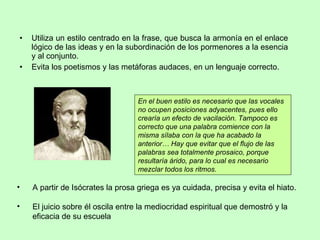 Utiliza un estilo centrado en la frase, que busca la armonía en el enlace lógico de las ideas y en la subordinación de los pormenores a la esencia y al conjunto.  Evita los poetismos y las metáforas audaces, en un lenguaje correcto. A partir de Isócrates la prosa griega es ya cuidada, precisa y evita el hiato. El juicio sobre él oscila entre la mediocridad espiritual que demostró y la eficacia de su escuela En el buen estilo es necesario que las vocales no ocupen posiciones adyacentes, pues ello crearía un efecto de vacilación. Tampoco es correcto que una palabra comience con la misma sílaba con la que ha acabado la anterior… Hay que evitar que el flujo de las palabras sea totalmente prosaico, porque resultaría árido, para lo cual es necesario mezclar todos los ritmos. 