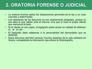 2. ORATORIA FORENSE O JUDICIAL La oratoria forense aplica las disposiciones generales de la ley a un caso concreto y determinado.   Los redactores de los discursos no son exactamente abogados, porque no son ellos lo que hablan ante el tribunal, sino que lo hace el propio cliente que memoriza el texto. Si el cliente no era capaz, el logógrafo podía actuar en calidad de defensor (  El logógrafo debe adaptarse a la personalidad del demandado que se defiende. Estos discursos permiten conocer muchos aspectos de la vida cotidiana en Grecia, completando la información que ofrece la Historiografía. 