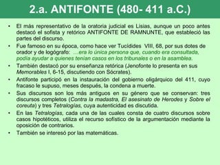 2.a. ANTIFONTE (480- 411 a.C.) El más representativo de la oratoria judicial es Lisias, aunque un poco antes destacó el sofista y retórico ANTIFONTE DE RAMNUNTE, que estableció las partes del discurso.  Fue famoso en su época, como hace ver Tucídides  VIII, 68, por sus dotes de orador y de logógrafo:  … era lo única persona que, cuando era consultada, podía ayudar a quienes tenían casos en los tribunales o en la asamblea. También destacó por su enseñanza retórica (Jenofonte lo presenta en sus  Memorables  I, 6-15, discutiendo con Sócrates). Antifonte participó en la instauración del gobierno oligárquico del 411, cuyo fracaso le supuso, meses después, la condena a muerte. Sus discursos son los más antiguos en su género que se conservan: tres discursos completos ( Contra la madastra, El asesinato de Herodes  y  Sobre el coreuta ) y tres  Tetralogías,  cuya autenticidad es discutida. En las  Tetralogías,  cada una de las cuales consta de cuatro discursos sobre casos hipotéticos, utiliza el recurso sofístico de la argumentación mediante la oposición de contrarios. También se interesó por las matemáticas. 