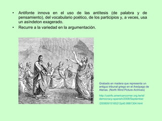 Antifonte innova en el uso de las antítesis (de palabra y de pensamiento), del vocabulario poético, de los participios y, a veces, usa un asíndeton exagerado. Recurre a la variedad en la argumentación. Grabado en madera que representa un antiguo tribunal griego en el Areópago de Atenas. (North Wind Picture Archives)  http :// usinfo.americancorner.org.tw / st / democracy - spanish /2008/ September /20080915165212pii0.9981304. html   