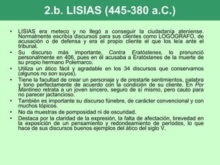 2.b. LISIAS (445-380 a.C.) LISIAS era meteco y no llegó a conseguir la ciudadanía ateniense. Normalmente escribía discursos para sus clientes como LOGÓGRAFO, de acusación o de defensa y era el propio cliente el que los leía ante el tribunal.  Su discurso más importante,  Contra Eratóstenes , lo pronunció personalmente en 406, pues en él acusaba a Eratóstenes de la muerte de su propio hermano Polemarco. Utiliza un ático fácil y agradable en los 34 discursos que conservamos (algunos no son suyos).  Tiene la facultad de crear un personaje y de prestarle sentimientos, palabra y tono perfectamente de acuerdo con la condición de su cliente. En  Por Mantineo  retrata a un joven sincero, seguro de sí mismo, pero cauto para no parecer jactancioso. También es importante su discurso fúnebre, de carácter convencional y con muchos tópicos. No da muestras de pomposidad ni de oscuridad. Destaca por la claridad de la expresión, la falta de afectación, brevedad en la exposición de un pensamiento y redondeamiento de períodos, lo que hace de sus discursos buenos ejemplos del ático del siglo V. 