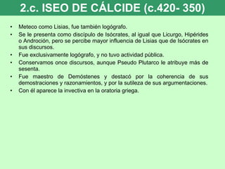 2.c. ISEO DE CÁLCIDE (c.420- 350) Meteco como Lisias, fue también logógrafo. Se le presenta como discípulo de Isócrates, al igual que Licurgo, Hipérides o Androción, pero se percibe mayor influencia de Lisias que de Isócrates en sus discursos. Fue exclusivamente logógrafo, y no tuvo actividad pública. Conservamos once discursos, aunque Pseudo Plutarco le atribuye más de sesenta. Fue maestro de Demóstenes y destacó por la coherencia de sus demostraciones y razonamientos, y por la sutileza de sus argumentaciones. Con él aparece la invectiva en la oratoria griega. 