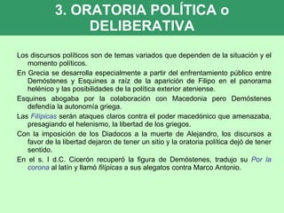 3. ORATORIA POLÍTICA o DELIBERATIVA Los discursos políticos son de temas variados que dependen de la situación y el momento políticos. En Grecia se desarrolla especialmente a partir del enfrentamiento público entre Demóstenes y Esquines a raíz de la aparición de Filipo en el panorama helénico y las posibilidades de la política exterior ateniense. Esquines abogaba por la colaboración con Macedonia pero Demóstenes defendía la autonomía griega. Las  Filípicas   serán ataques claros contra el poder macedónico que amenazaba, presagiando el helenismo, la libertad de los griegos. Con la imposición de los Diadocos a la muerte de Alejandro, los discursos a favor de la libertad dejaron de tener un sitio y la oratoria política dejó de tener sentido. En el s. I d.C. Cicerón recuperó la figura de Demóstenes, tradujo su  Por la corona  al latín y llamó  filípicas  a sus alegatos contra Marco Antonio. 