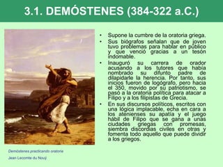3.1. DEMÓSTENES (384-322 a.C.) Supone la cumbre de la oratoria griega.  Sus biógrafos señalan que de joven tuvo problemas para hablar en público y que venció gracias a un tesón indomable. Inauguró su carrera de orador acusando a los tutores que había nombrado su difunto padre de dilapidarle la herencia. Por tanto, sus inicios fueron de logógrafo, pero hacia el 350, movido por su patriotismo, se pasó a la oratoria política para atacar a Filipo y a los filipistas de Grecia. En sus discursos políticos, escritos con una lógica implacable, echa en cara a los atenienses su apatía y el juego hábil de Filipo que se gana a unas ciudades griegas con promesas, siembra discordias civiles en otras y fomenta todo aquello que puede dividir a los griegos.  Demóstenes practicando oratoria Jean Lecomte du Nouÿ 