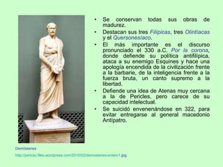 Se conservan todas sus obras de madurez. Destacan sus tres  Filípicas , tres  Olintíacas  y el  Quersonesíaco . El más importante es el discurso pronunciado el 330 a.C.  Por la corona , donde defiende su política antifilípica, ataca a su enemigo Esquines y hace una apología encendida de la civilización frente a la barbarie, de la inteligencia frente a la fuerza bruta, un canto supremo a la libertad. Defiende una idea de Atenas muy cercana a la de Pericles, pero carece de su capacidad intelectual. Se suicidó envenenándose en 322, para evitar entregarse al general macedonio Antípatro. Demóstenes http :// pericav.files.wordpress.com /2010/02/ demostenes -entero1. jpg   