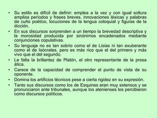 Su estilo es difícil de definir: emplea a la vez y con igual soltura amplios períodos y frases breves, innovaciones léxicas y palabras de cuño poético, locuciones de la lengua coloquial y figuras de la dicción.  En sus discursos sorprenden a un tiempo la brevedad descriptiva y la morosidad producida por sinónimos encadenados mediante conjunciones copulativas.  Su lenguaje no es tan sobrio como el de Lisias ni tan exuberante como el de Isócrates, pero es más rico que el del primero y más vivo que el del segundo. Le falta la brillantez de Platón, el otro representante de la prosa ática. Carece de la capacidad de comprender el punto de vista de su oponente. Domina los artificios técnicos pese a cierta rigidez en su expresión. Tanto sus discursos como los de Esquines eran muy extensos y se pronunciaron ante tribunales, aunque los atenienses los percibieron como discursos políticos. 