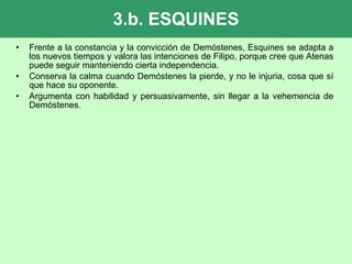 3.b. ESQUINES Frente a la constancia y la convicción de Demóstenes, Esquines se adapta a los nuevos tiempos y valora las intenciones de Filipo, porque cree que Atenas puede seguir manteniendo cierta independencia. Conserva la calma cuando Demóstenes la pierde, y no le injuria, cosa que sí que hace su oponente. Argumenta con habilidad y persuasivamente, sin llegar a la vehemencia de Demóstenes. 