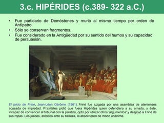 3.c. HIPÉRIDES (c.389- 322 a.C.) Fue partidario de Demóstenes y murió al mismo tiempo por orden de Antípatro. Sólo se conservan fragmentos. Fue considerado en la Antigüedad por su sentido del humos y su capacidad de persuasión. El juicio de Friné ,  Jean-Léon Gérôme (1861).  Friné fue juzgada por una asamblea de atenienses acusada de impiedad. Praxíteles pidió que fuera Hipérides quien defendiera a su amada, y éste, incapaz de convencer al tribunal con la palabra, optó por utilizar otros 'argumentos' y despojó a Friné de sus ropas. Los jueces, atónitos ante su belleza, la absolvieron de modo unánime.  