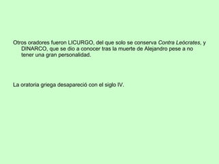 Otros oradores fueron LICURGO, del que solo se conserva  Contra Leócrates , y DINARCO, que se dio a conocer tras la muerte de Alejandro pese a no tener una gran personalidad. La oratoria griega desapareció con el siglo IV. 