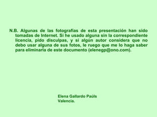 N.B. Algunas de las fotografías de esta presentación han sido tomadas de Internet. Si he usado alguna sin la correspondiente licencia, pido disculpas, y si algún autor considera que no debo usar alguna de sus fotos, le ruego que me lo haga saber para eliminarla de este documento (elenegp@ono.com). Elena Gallardo Paúls Valencia. 
