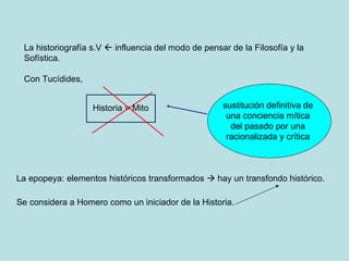 La epopeya: elementos históricos transformados    hay un transfondo histórico. Se considera a Homero como un iniciador de la Historia. La historiografía s.V    influencia del modo de pensar de la Filosofía y la Sofística.  Con Tucídides,  Historia = Mito sustitución definitiva de una conciencia mítica del pasado por una racionalizada y crítica 