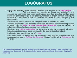 LOGÓGRAFOS Los jonios comienzan la historia científica con los llamados  logógrafos  (1)     “ el que pone por escrito un lógos, un discurso ”), una especie de cronistas que eran contratados por las grandes familias para hacer las genealogías (y, a ser posible, vincular el origen familiar con alguna divinidad) o escribían sobre las pueblos extranjeros, sus paisajes y sus costumbres. Escribían en prosa, frente a las composiciones anteriores en verso. Su obra responde a una evidente necesidad de evocar con certeza el pasado, e incorporan la  idea de una continuidad histórica  que va desde los orígenes míticos hasta un pasado muy próximo. Realizan una  crítica racionalista  de los mitos al intentar conseguir el núcleo histórico verdadero por mera eliminación del elemento sobrenatural. La literatura en esta época es, aún,  oral .  Los narradores de  Periplos  (o de navegaciones) pueden considerarse sus antecedentes, como  Escílax de Carianda  (finales del S. VI) y  Eutímenes  (S. VI a.C.) (1): La palabra  logógrafo  se usa también con el significado de “orador”, para referirse a los redactores de discursos de la época clásica como Lisias, Antifonte, Isócrates… (logógrafos jurídicos). 