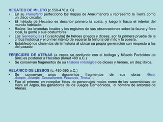 HECATEO DE MILETO  (c.550-476 a. C)  En su  Planisferio  perfeccionó los mapas de Anaximandro y representó la Tierra como un disco circular.  El método de Hecateo es describir primero la costa, y luego ir hacia el interior del mundo habitado.  Reúne  las leyendas locales y los registros de sus observaciones sobre la fauna y flora local, la gente y sus costumbres. Las  Genealogías  ( Γενεαλογίαι) de héroes griegos y dioses, son la primera prueba de la crítica histórica y el primer intento de separar la historia del mito y la poesía. Estableció los cimientos de la historia al ubicar su propia generación con respecto a las del pasado FERÉCIDES DE ATENAS  (a veces se confunde con el teólogo y filósofo Ferécides de Siro) es posterior a Hecateo ( floruit  480 a.C.) Se conservan fragmentos de su  Historia mitológica  de dioses y héroes, en diez libros. HELÁNICO DE LESBOS  (c. 480-395 a.C.) Se conservan unos doscientos fragmentos de sus obras   Ática,   Asopis ,  Atlantis,   Deucalionea, Phoronis,   Troica … Fue el primero en recopilar listas de personajes reales como de las sacerdotisas de Hera en Argos, los ganadores de los Juegos Carneónicos,  el nombre de arcontes de Atenas. 