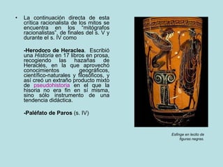 La continuación directa de esta crítica racionalista de los mitos se encuentra en los “mitógrafos racionalistas”, de finales del s. V y durante eI s. IV como -Herodo r o de Heraclea .  Escribió una  Historia  en 17 libros en prosa, recogiendo las hazañas de Heraclés, en la que aprovechó conocimientos geográficos, científico-naturales y filosóficos, y así creó un extraño producto mixto de  pseudohistoria  en el que la hisoria no era fin en sí misma, sino sólo instrumento de una tendencia didáctica. -Paléfato de Paros  (s. IV) Esfinge en lecito de figuras negras. 