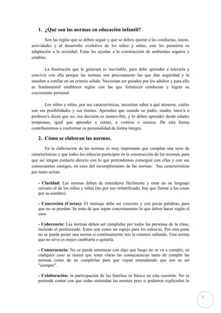 1. ¿Qué son las normas en educación infantil?
        Son las reglas que se deben seguir y que se deben ajustar a las conductas, tareas,
actividades y al desarrollo evolutivo de los niños y niñas, esto les permitirá su
adaptación a la sociedad. Estas les ayudan a la construcción de ambientes seguros y
estables.

       La frustración que le generará es inevitable, pero debe aprender a tolerarla y
convivir con ella porque las normas son precisamente las que dan seguridad y le
enseñan a confiar en un criterio sólido. Necesitan ser guiados por los adultos y para ello
es fundamental establecer reglas con las que fortalecer conductas y lograr su
crecimiento personal.

       Los niños y niñas, por sus características, necesitan saber a qué atenerse, cuáles
son sus posibilidades y sus límites. Aprenden que cuando su padre, madre, tutor/a o
profesor/a dicen que no, esa decisión es inamovible, y lo deben aprender desde edades
tempranas, igual que aprender a comer, a vestirse o asearse. De esta forma
contribuiremos a conformar su personalidad de forma íntegra.

   2. Cómo se elaboran las normas.
        En la elaboración de las normas es muy importante que cumplan una serie de
características y que todos los niños/as participen en la construcción de las mismas, para
que así tengan contacto directo con lo que pretendemos conseguir con ellas y con sus
consecuentes castigos, en caso del incumplimiento de las normas. Sus características
por tanto serían:

   - Claridad: Las normas deben de entenderse fácilmente y estar en un lenguaje
   cercano al de los niños y niñas (no por eso infantilizado, hay que llamar a las cosas
   por su nombre).

   - Concreción (Cortas): El mensaje debe ser concreto y con pocas palabras, para
   que no se pierdan. Se trata de que sepan concretamente lo que deben hacer según el
   caso.

   - Coherencia: Las normas deben ser cumplidas por todos las personas de la clase,
   incluido el profesorado. Estos son como un espejo para los niños/as. Por otra parte
   no se puede poner una norma si continuamente nos la estamos saltando. Una norma
   que no sirve es mejor cambiarla o quitarla.

   - Consecuencia: No se puede amenazar con algo que luego no se va a cumplir, en
   cualquier caso se tienen que tener claras las consecuencias tanto de cumplir las
   normas como de no cumplirlas para que vayan entendiendo que eso es así
   "siempre".

   - Colaboración: la participación de las familias es básica en esta cuestión. No se
   pretende contar con que todas entiendan las normas pero si podemos explicarles lo


                                                                                             3
 
