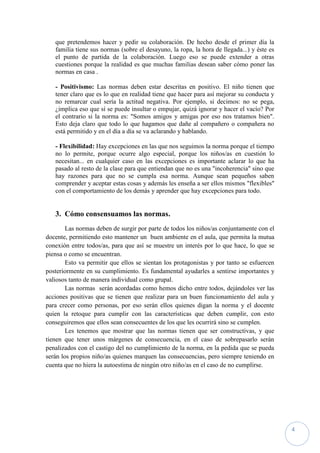 que pretendemos hacer y pedir su colaboración. De hecho desde el primer día la
   familia tiene sus normas (sobre el desayuno, la ropa, la hora de llegada...) y éste es
   el punto de partida de la colaboración. Luego eso se puede extender a otras
   cuestiones porque la realidad es que muchas familias desean saber cómo poner las
   normas en casa .

   - Positivismo: Las normas deben estar descritas en positivo. El niño tienen que
   tener claro que es lo que en realidad tiene que hacer para así mejorar su conducta y
   no remarcar cual sería la actitud negativa. Por ejemplo, si decimos: no se pega,
   ¿implica eso que sí se puede insultar o empujar, quizá ignorar y hacer el vacío? Por
   el contrario si la norma es: "Somos amigos y amigas por eso nos tratamos bien".
   Esto deja claro que todo lo que hagamos que dañe al compañero o compañera no
   está permitido y en el día a día se va aclarando y hablando.

   - Flexibilidad: Hay excepciones en las que nos seguimos la norma porque el tiempo
   no lo permite, porque ocurre algo especial, porque los niños/as en cuestión lo
   necesitan... en cualquier caso en las excepciones es importante aclarar lo que ha
   pasado al resto de la clase para que entiendan que no es una "incoherencia" sino que
   hay razones para que no se cumpla esa norma. Aunque sean pequeños saben
   comprender y aceptar estas cosas y además les enseña a ser ellos mismos "flexibles"
   con el comportamiento de los demás y aprender que hay excepciones para todo.


   3. Cómo consensuamos las normas.
        Las normas deben de surgir por parte de todos los niños/as conjuntamente con el
docente, permitiendo esto mantener un buen ambiente en el aula, que permita la mutua
conexión entre todos/as, para que así se muestre un interés por lo que hace, lo que se
piensa o como se encuentran.
        Esto va permitir que ellos se sientan los protagonistas y por tanto se esfuercen
posteriormente en su cumplimiento. Es fundamental ayudarles a sentirse importantes y
valiosos tanto de manera individual como grupal.
        Las normas serán acordadas como hemos dicho entre todos, dejándoles ver las
acciones positivas que se tienen que realizar para un buen funcionamiento del aula y
para crecer como personas, por eso serán ellos quienes digan la norma y el docente
quien la retoque para cumplir con las características que deben cumplir, con esto
conseguiremos que ellos sean consecuentes de los que les ocurrirá sino se cumplen.
        Les tenemos que mostrar que las normas tienen que ser constructivas, y que
tienen que tener unos márgenes de consecuencia, en el caso de sobrepasarlo serán
penalizados con el castigo del no cumplimiento de la norma, en la pedida que se pueda
serán los propios niño/as quienes marquen las consecuencias, pero siempre teniendo en
cuenta que no hiera la autoestima de ningún otro niño/as en el caso de no cumplirse.




                                                                                            4
 