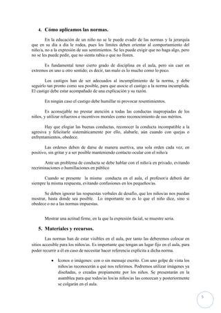 4. Cómo aplicamos las normas.

        En la educación de un niño no se le puede evadir de las normas y la jerarquía
que en su día a día le rodea, pues los límites deben orientar al comportamiento del
niño/a, no a la expresión de sus sentimientos. Se les puede exigir que no haga algo, pero
no se les puede pedir, que no sienta rabia o que no lloren.

      Es fundamental tener cierto grado de disciplina en el aula, pero sin caer en
extremos en uno u otro sentido; es decir, tan malo es lo mucho como lo poco.

        Los castigos han de ser adecuados al incumplimiento de la norma, y debe
seguirlo tan pronto como sea posible, para que asocie el castigo a la norma incumplida.
El castigo debe estar acompañado de una explicación y su razón.

       En ningún caso el castigo debe humillar ni provocar resentimientos.

        Es aconsejable no prestar atención a todas las conductas inapropiadas de los
niños, y utilizar refuerzos e incentivos morales como reconocimiento de sus méritos.

       Hay que elogiar las buenas conductas, reconocer la conducta incompatible a la
agresiva y felicitarle sistemáticamente por ello, alabarle, aún cuando con quejas o
enfrentamientos, obedece.

       Las ordenes deben de darse de manera asertiva, una sola orden cada vez, en
positivo, sin gritar y a ser posible manteniendo contacto ocular con el niño/a

       Ante un problema de conducta se debe hablar con el niño/a en privado, evitando
recriminaciones o humillaciones en público

       Cuando se presente la misma conducta en el aula, el profesor/a deberá dar
siempre la misma respuesta, evitando confusiones en los pequeños/as.

       Se deben ignorar las respuestas verbales de desafío, que los niños/as nos puedan
mostrar, hasta donde sea posible. Lo importante no es lo que el niño dice, sino si
obedece o no a las normas impuestas.


       Mostrar una actitud firme, en la que la expresión facial, se muestre seria.

   5. Materiales y recursos.
        Las normas han de estar visibles en el aula, por tanto las deberemos colocar en
sitios accesible para los niños/as. Es importante que tengan un lugar fijo en el aula, para
poder recurrir a él en caso de necesitar hacer referencia explícita a dicha norma.

               Iconos o imágenes: con o sin mensaje escrito. Con uno golpe de vista los
               niños/as reconocerán a qué nos referimos. Podremos utilizar imágenes ya
               diseñadas, o creadas propiamente por los niños. Se presentarán en la
               asamblea para que todos/as los/as niños/as las conozcan y posteriormente
               se colgarán en el aula.

                                                                                              5
 