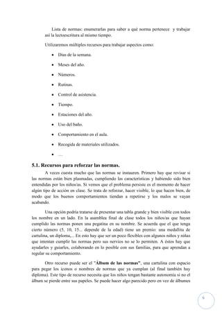 Lista de normas: enumerarlas para saber a qué norma pertenece y trabajar
       así la lectoescritura al mismo tiempo.

       Utilizaremos múltiples recursos para trabajar aspectos como:

              Días de la semana.

              Meses del año.

              Números.

              Rutinas.

              Control de asistencia.

              Tiempo.

              Estaciones del año.

              Uso del baño.

              Comportamiento en el aula.

              Recogida de materiales utilizados.

              …

5.1. Recursos para reforzar las normas.
       A veces cuesta mucho que las normas se instauren. Primero hay que revisar si
las normas están bien plasmadas, cumpliendo las características y habiendo sido bien
entendidas por los niños/as. Si vemos que el problema persiste es el momento de hacer
algún tipo de acción en clase. Se trata de reforzar, hacer visible, lo que hacen bien, de
modo que los buenos comportamientos tiendan a repetirse y los malos se vayan
acabando.

        Una opción podría tratarse de presentar una tabla grande y bien visible con todos
los nombre en un lado. En la asamblea final de clase todos los niños/as que hayan
cumplido las normas ponen una pegatina en su nombre. Se acuerda que el que tenga
cierto número (5, 10, 15... depende de la edad) tiene un premio: una medallita de
cartulina, un diploma,... En esto hay que ser un poco flexibles con algunos niños y niñas
que intentan cumplir las normas pero sus nervios no se lo permiten. A éstos hay que
ayudarles y guiarles, colaborando en lo posible con sus familias, para que aprendan a
regular su comportamiento.

       Otro recurso puede ser el "Álbum de las normas", una cartulina con espacio
para pegar los iconos o nombres de normas que ya cumplan (al final también hay
diploma). Este tipo de recurso necesita que los niños tengan bastante autonomía si no el
álbum se pierde entre sus papeles. Se puede hacer algo parecido pero en vez de álbumes


                                                                                            6
 