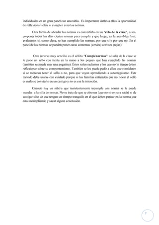individuales en un gran panel con una tabla. Es importante darles a ellos la oportunidad
de reflexionar sobre si cumplen o no las normas.

       Otra forma de abordar las normas es convertirlo en un "reto de la clase", o sea,
proponer todos los días ciertas normas para cumplir y que luego, en la asamblea final,
evaluemos si, como clase, se han cumplido las normas, por que sí o por que no. En el
panel de las normas se pueden poner caras contentas (verdes) o tristes (rojas);


        Otro recurso muy sencillo es el sellito "Cumplenormas": al salir de la clase se
le pone un sello con tienta en la mano a los peques que han cumplido las normas
(también se puede usar una pegatina). Éstos salen radiantes y los que no lo tienen deben
reflexionar sobre su comportamiento. También se les puede pedir a ellos que consideren
si se merecen tener el sello o no, para que vayan aprendiendo a autorregularse. Este
método debe usarse con cuidado porque si las familias entienden que no llevar el sello
es malo se convierte en un castigo y no es esa la intención.

        Cuando hay un niño/a que insistentemente incumple una norma se le puede
mandar a la silla de pensar. No se trata de que se aburran (que no sirve para nada) ni de
castigar sino de que tengan un tiempo tranquilo en el que deben pensar en la norma que
está incumpliendo y sacar alguna conclusión.




                                                                                            7
 