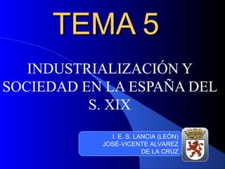 TEMA 5TEMA 5
INDUSTRIALIZACIÓN Y
SOCIEDAD EN LA ESPAÑA DEL
S. XIX
I. E. S. LANCIA (LEÓN)
JOSÉ-VICENTE ALVAREZ
DE LA CRUZ
 