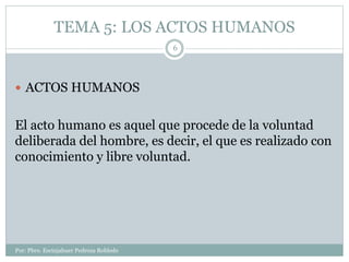 TEMA 5: LOS ACTOS HUMANOS
Por: Pbro. Escinjahuer Pedroza Robledo
6
 ACTOS HUMANOS
El acto humano es aquel que procede de ...