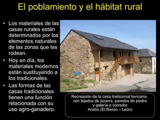 Los materiales de las casas rurales están determinados por los elementos naturales de las zonas que las rodean. Hoy en día, los materiales modernos están sustituyendo a los tradicionales. Las formas de las casas tradicionales tienen una función relacionada con su uso agro-ganadero. Recreación de la casa tradicional berciana,  con tejados de pizarra, paredes de piedra y galería o corredor. Acebo (El Bierzo – León) El poblamiento y el hábitat rural 