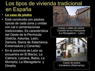 La casa de piedra Está construida con piedras típicas de cada zona y unidas con cal o cementaciones tradicionales. Es característica del Oeste de la Península (Galicia, Asturias, León, Zamora, Sierra de Salamanca, Extremadura y Canarias) En la provincia de León se encuentra en El Bierzo, La Cabrera, Laciana, Babia, La Montaña, La Maragatería  y Omaña. Casas y calles de piedra Castrillo de los Polvazares (La Maragatería – León) Casas de piedra Candelario (Salamanca) 