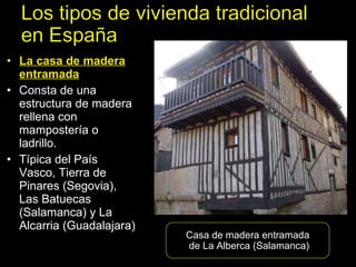 La casa de madera entramada Consta de una estructura de madera rellena con mampostería o ladrillo.  Típica del País Vasco, Tierra de Pinares (Segovia), Las Batuecas (Salamanca) y La Alcarria (Guadalajara) Casa de madera entramada de La Alberca (Salamanca) 