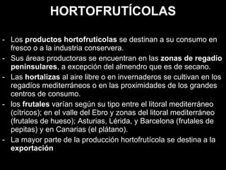 HORTOFRUTÍCOLAS Los  productos hortofrutícolas  se destinan a su consumo en fresco o a la industria conservera.  Sus áreas productoras se encuentran en las  zonas de regadío peninsulares , a excepción del almendro que es de secano.  Las  hortalizas  al aire libre o en invernaderos se cultivan en los regadíos mediterráneos o en las proximidades de los grandes centros de consumo . los  frutales  varían según su tipo entre el litoral mediterráneo (cítricos); en el valle del Ebro y zonas del litoral mediterráneo (frutales de hueso); Asturias, Lérida, y Barcelona (frutales de pepitas) y en Canarias (el plátano).  La mayor parte de la producción hortofrutícola se destina a la  exportación 