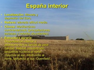 España interior Localización:  Meseta y depresión del Ebro. Relieve:  elevada altitud media. Climas:  Mediterráneo continentalizado (precipitaciones escasas y heladas abundantes) Estructura agraria:  Despoblación interior y abandono de las tierras de peor calidad. Hábitat concentrado, pequeños núcleos al norte, mayores al sur. Minifundio al norte, latifundio al sur. Openfield. 