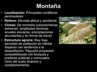 Montaña Localización:  Principales cordilleras peninsulares. Relieve:  Elevada altitud y pendiente. Climas:  De montaña (características extremas: amplitudes térmicas anuales elevadas, precipitaciones abundantes y en forma de nieve) Estructura agraria:  Muy baja densidad de población en hábitat disperso con tendencia a la despoblación. Pequeña propiedad compatibilizada con bosques y praderas públicas y comunales. Usos del suelo diversos y complementarios. 