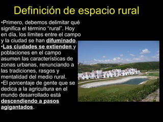 Primero, debemos delimitar qué significa el término “rural”. Hoy en día, los límites entre el campo y la ciudad se han  difuminado .  Las ciudades se extienden   y poblaciones en el campo asumen las características de zonas urbanas, renunciando a las tradiciones, rasgos y mentalidad del medio rural. El porcentaje de gente que se dedica a la agricultura en el mundo desarrollado está  descendiendo a pasos agigantados .  