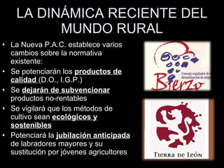 LA DINÁMICA RECIENTE DEL MUNDO RURAL La Nueva P.A.C. establece varios cambios sobre la normativa existente: Se potenciarán los  productos de calidad  (D.O., I.G.P.) Se  dejarán de subvencionar  productos no-rentables Se vigilará que los métodos de cultivo sean  ecológicos y sostenibles Potenciará la  jubilación anticipada  de labradores mayores y su sustitución por jóvenes agricultores 