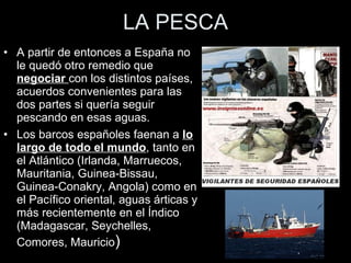 LA PESCA A partir de entonces a España no le quedó otro remedio que  negociar  con los distintos países, acuerdos convenientes para las dos partes si quería seguir pescando en esas aguas. Los barcos españoles faenan a  lo largo de todo el mundo , tanto en el Atlántico (Irlanda, Marruecos, Mauritania, Guinea-Bissau, Guinea-Conakry, Angola) como en el Pacífico oriental, aguas árticas y más recientemente en el Índico (Madagascar, Seychelles, Comores, Mauricio ) 