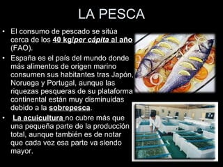 LA PESCA El consumo de pescado se sitúa cerca de los  40 kg/ per cápita  al año  (FAO).  España es el país del mundo donde más alimentos de origen marino consumen sus habitantes tras Japón, Noruega y Portugal, aunque las riquezas pesqueras de su plataforma continental están muy disminuidas debido a la  sobrepesca . La acuicultura  no cubre más que una pequeña parte de la producción total, aunque también es de notar que cada vez esa parte va siendo mayor. 