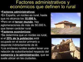 Factores administrativos : En España, un núcleo es rural, hasta que no alcanza los  10.000 h. Pero en el  tercer mundo , hay aglomeraciones de más de 50.000 h. que tienen carácter rural.  Factores económicos : Se determina que un núcleo es rural, si el  25% de la población  está ocupada en el sector primario o depende indirectamente de él. Los enclaves rurales suelen tener una relación de subsidiariedad respecto del  comercio y la administración , que se suele ubicar en las ciudades.  