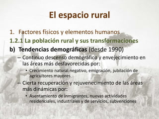 El espacio rural
1. Factores físicos y elementos humanos
1.2.1 La población rural y sus transformaciones
b) Tendencias demográficas (desde 1990)
– Continuo descenso demográfico y envejecimiento en
las áreas más desfavorecidas por:
• Crecimiento natural negativo, emigración, jubilación de
agricultores mayores
– Cierta recuperación y rejuvenecimiento de las áreas
más dinámicas por:
• Asentamiento de inmigrantes, nuevas actividades
residenciales, industriales y de servicios, subvenciones
 