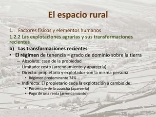 El espacio rural
1. Factores físicos y elementos humanos
1.2.2 Las explotaciones agrarias y sus transformaciones
recientes
b) Las transformaciones recientes
• El régimen de tenencia = grado de dominio sobre la tierra
– Absoluto: caso de la propiedad
– Limitado: resto (arrendamiento y aparcería)
– Directo: propietario y explotador son la misma persona
• Régimen predominante 74%
– Indirecta: El propietario cede la explotación a cambio de:
• Porcentaje de la cosecha (aparcería)
• Pago de una renta (arrendamiento)
 
