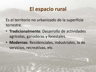 El espacio rural
Es el territorio no urbanizado de la superficie
terrestre.
• Tradicionalmente: Desarrollo de actividades
agrícolas, ganaderas y forestales.
• Modernas: Residenciales, industriales, la de
servicios, recreativas, etc.
 
