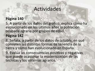 Actividades
Página 140
5. A partir de los datos del gráfico, explica cómo ha
evolucionado en los últimos años la población
ocupada agraria por grupos de edad.
Página 142
8. Señala, a partir de los datos de la tabla, en qué
consisten las distintas formas de tenencia de la
tierra y cómo han evolucionado en España.
9. Evalúa las consecuencias positivas y negativas
que puede ocasionar la modernización de las
técnicas y los sistemas agrarios.
 